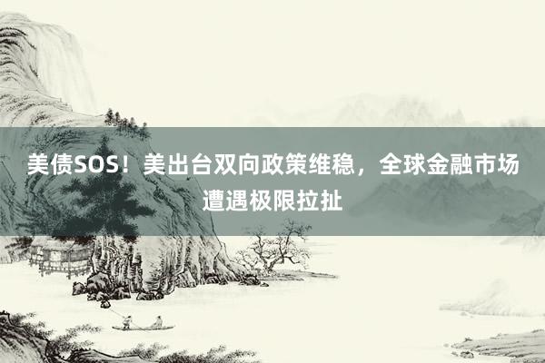 美债SOS！美出台双向政策维稳，全球金融市场遭遇极限拉扯