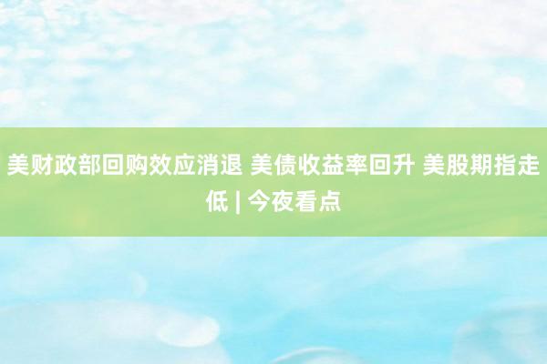 美财政部回购效应消退 美债收益率回升 美股期指走低 | 今夜看点