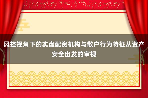 风控视角下的实盘配资机构与散户行为特征从资产安全出发的审视