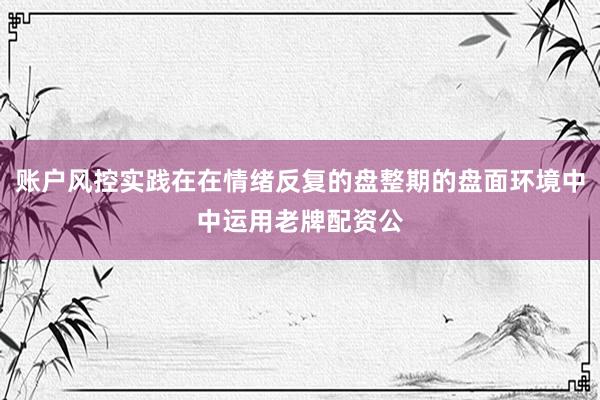 账户风控实践在在情绪反复的盘整期的盘面环境中中运用老牌配资公