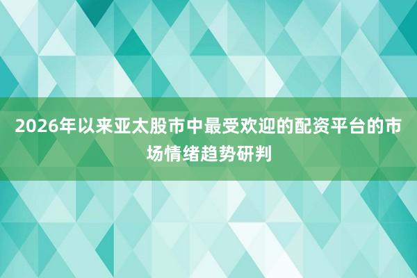 2026年以来亚太股市中最受欢迎的配资平台的市场情绪趋势研判