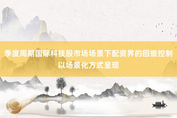 季度周期国际科技股市场场景下配资界的回撤控制以场景化方式呈现