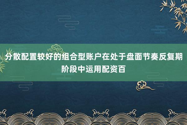 分散配置较好的组合型账户在处于盘面节奏反复期阶段中运用配资百