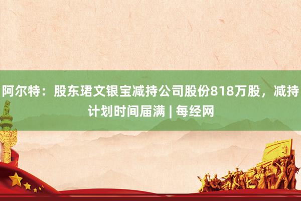 阿尔特：股东珺文银宝减持公司股份818万股，减持计划时间届满 | 每经网