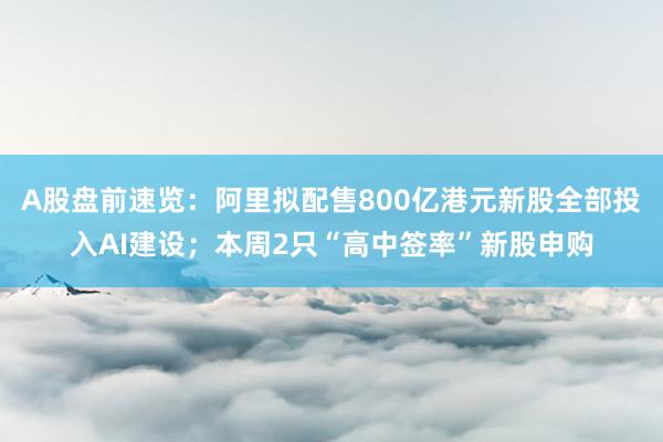 A股盘前速览：阿里拟配售800亿港元新股全部投入AI建设；本周2只“高中签率”新股申购