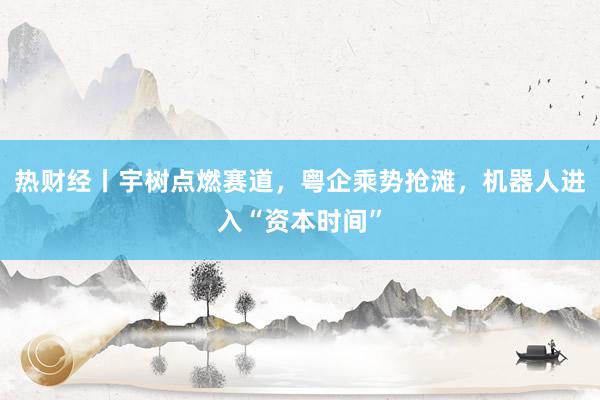 热财经丨宇树点燃赛道，粤企乘势抢滩，机器人进入“资本时间”