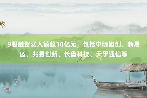 9股融资买入额超10亿元，包括中际旭创、新易盛、兆易创新、长鑫科技、天孚通信等
