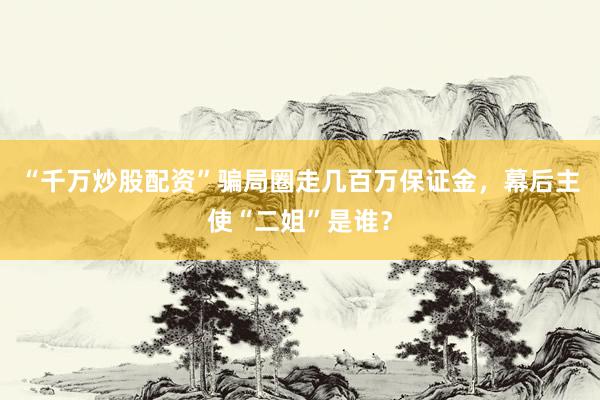 “千万炒股配资”骗局圈走几百万保证金，幕后主使“二姐”是谁？