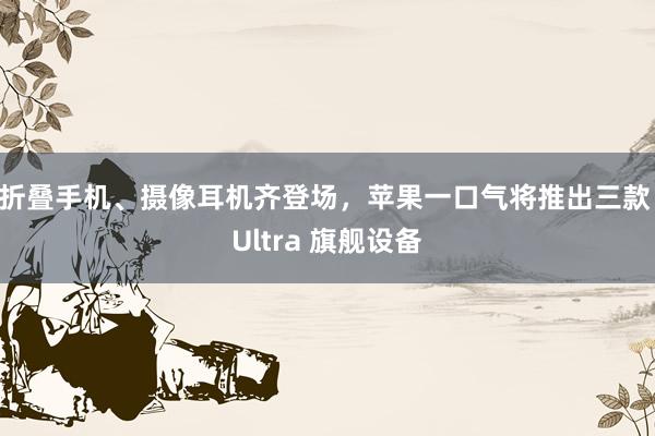 折叠手机、摄像耳机齐登场，苹果一口气将推出三款 Ultra 旗舰设备