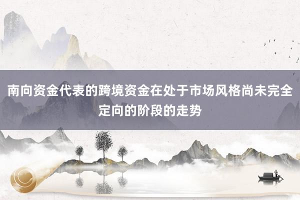 南向资金代表的跨境资金在处于市场风格尚未完全定向的阶段的走势