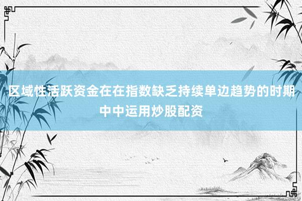 区域性活跃资金在在指数缺乏持续单边趋势的时期中中运用炒股配资