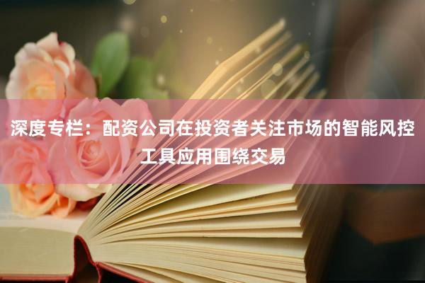 深度专栏：配资公司在投资者关注市场的智能风控工具应用围绕交易