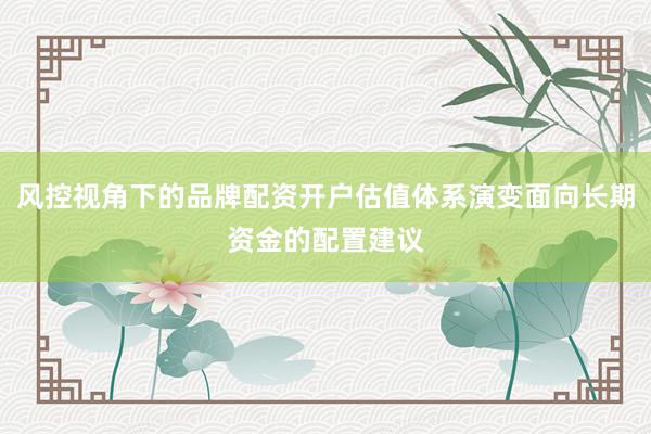 风控视角下的品牌配资开户估值体系演变面向长期资金的配置建议