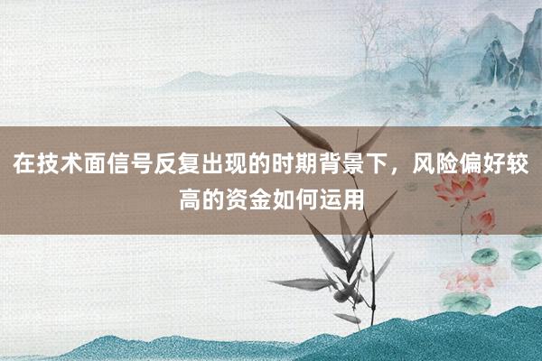 在技术面信号反复出现的时期背景下，风险偏好较高的资金如何运用