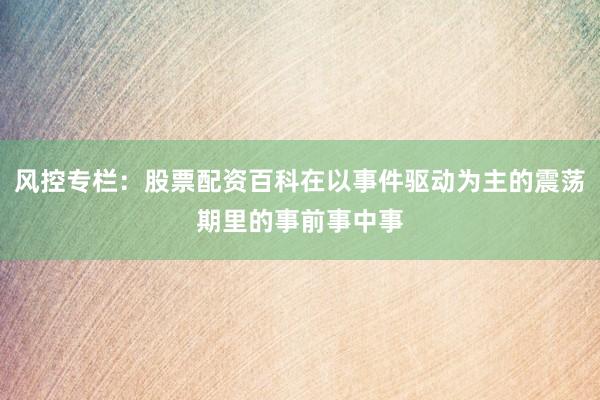 风控专栏：股票配资百科在以事件驱动为主的震荡期里的事前事中事