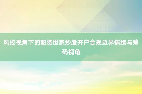 风控视角下的配资世家炒股开户合规边界情绪与筹码视角