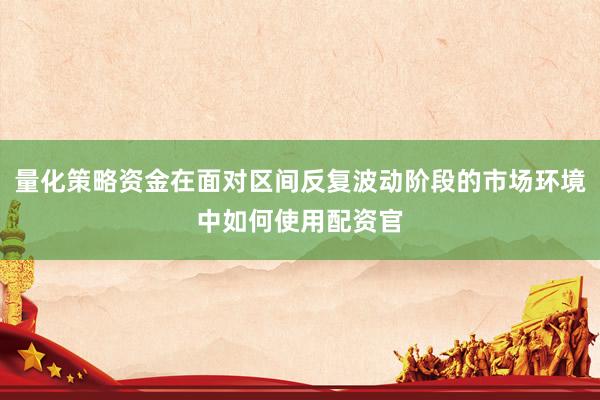 量化策略资金在面对区间反复波动阶段的市场环境中如何使用配资官