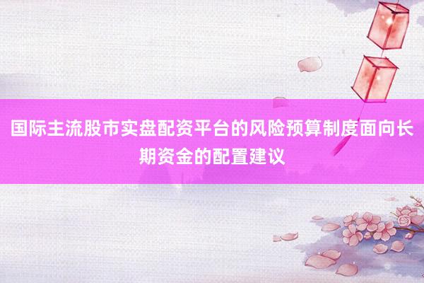 国际主流股市实盘配资平台的风险预算制度面向长期资金的配置建议