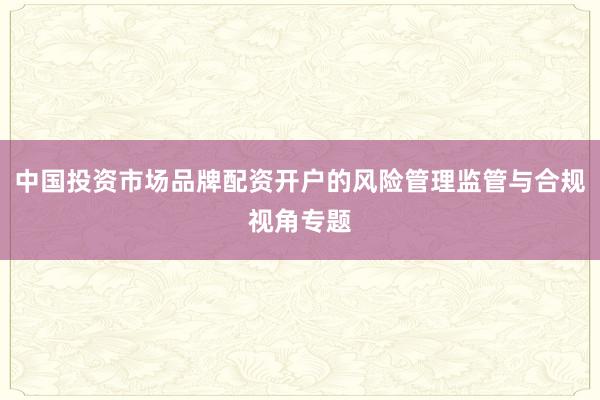 中国投资市场品牌配资开户的风险管理监管与合规视角专题