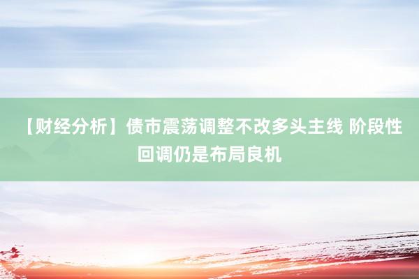 【财经分析】债市震荡调整不改多头主线 阶段性回调仍是布局良机