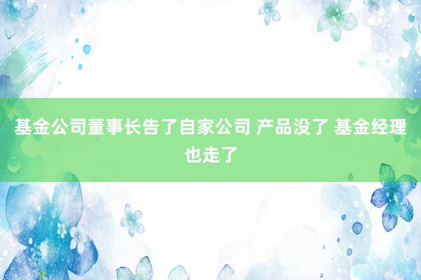 基金公司董事长告了自家公司 产品没了 基金经理也走了