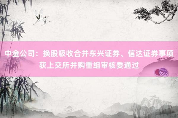 中金公司：换股吸收合并东兴证券、信达证券事项获上交所并购重组审核委通过