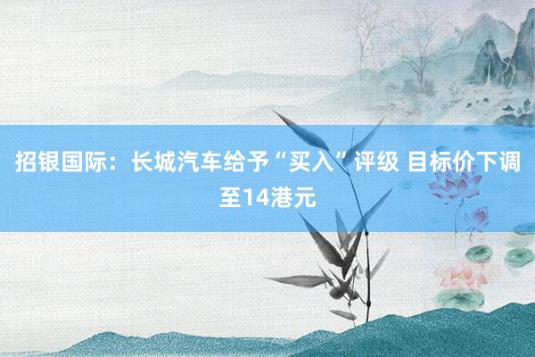 招银国际：长城汽车给予“买入”评级 目标价下调至14港元