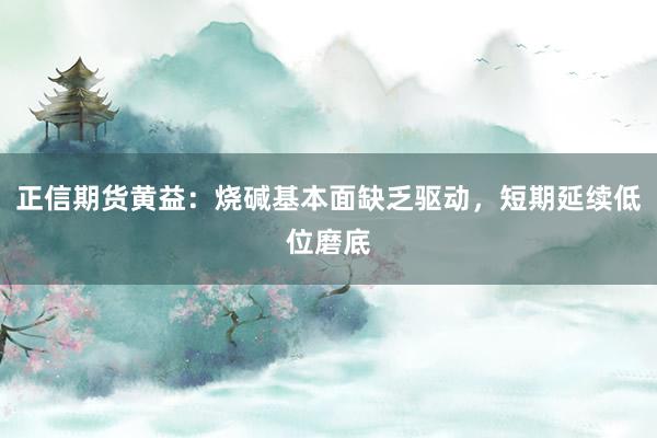 正信期货黄益：烧碱基本面缺乏驱动，短期延续低位磨底