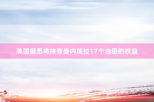 美国据悉将持有委内瑞拉17个油田的权益