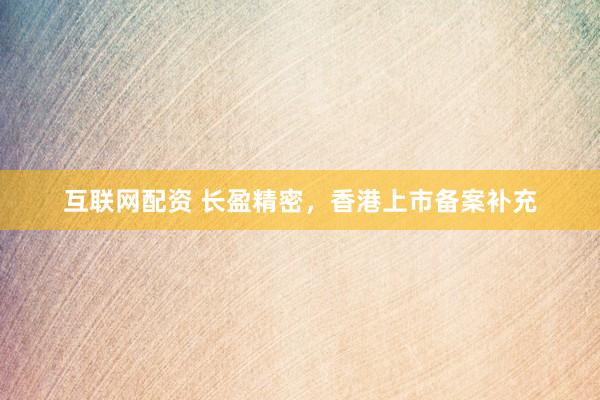 互联网配资 长盈精密，香港上市备案补充