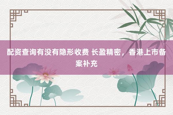 配资查询有没有隐形收费 长盈精密，香港上市备案补充