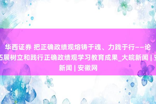 华西证券 把正确政绩观熔铸于魂、力践于行——论巩固拓展树立和践行正确政绩观学习教育成果_大皖新闻 | 安徽网