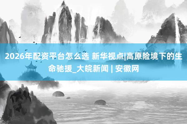 2026年配资平台怎么选 新华视点|高原险境下的生命驰援_大皖新闻 | 安徽网