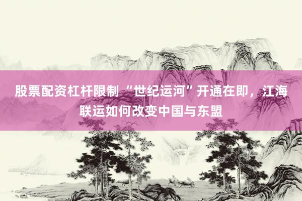 股票配资杠杆限制 “世纪运河”开通在即，江海联运如何改变中国与东盟