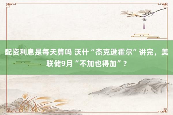 配资利息是每天算吗 沃什“杰克逊霍尔”讲完，美联储9月“不加也得加”？