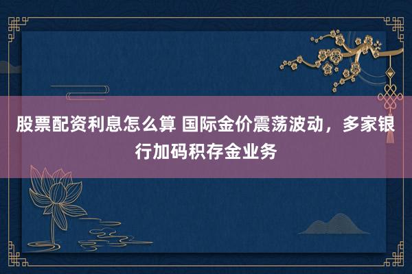 股票配资利息怎么算 国际金价震荡波动，多家银行加码积存金业务