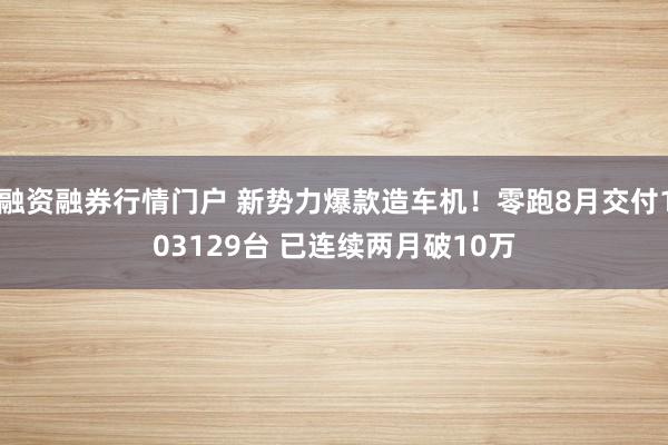融资融券行情门户 新势力爆款造车机！零跑8月交付103129台 已连续两月破10万