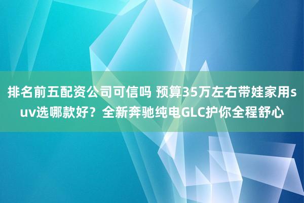 排名前五配资公司可信吗 预算35万左右带娃家用suv选哪款好？全新奔驰纯电GLC护你全程舒心