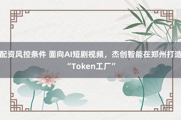 配资风控条件 面向AI短剧视频，杰创智能在郑州打造“Token工厂”