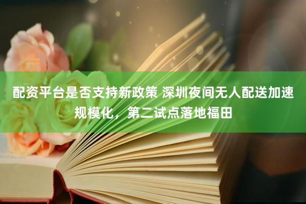 配资平台是否支持新政策 深圳夜间无人配送加速规模化，第二试点落地福田