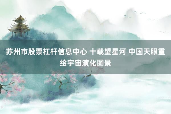 苏州市股票杠杆信息中心 十载望星河 中国天眼重绘宇宙演化图景
