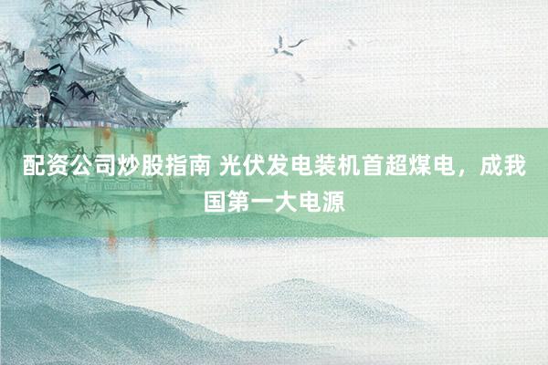 配资公司炒股指南 光伏发电装机首超煤电，成我国第一大电源