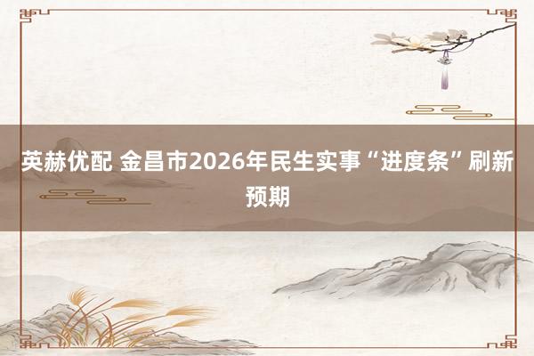 英赫优配 金昌市2026年民生实事“进度条”刷新预期