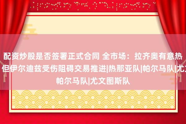 配资炒股是否签署正式合同 全市场：拉齐奥有意热格罗瓦，但伊尔迪兹受伤阻碍交易推进|热那亚队|帕尔马队|尤文图斯队