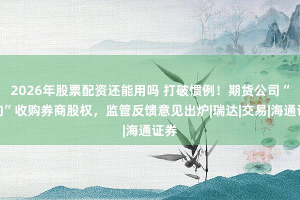 2026年股票配资还能用吗 打破惯例！期货公司“反向”收购券商股权，监管反馈意见出炉|瑞达|交易|海通证券