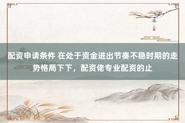 配资申请条件 在处于资金进出节奏不稳时期的走势格局下下，配资佬专业配资的止