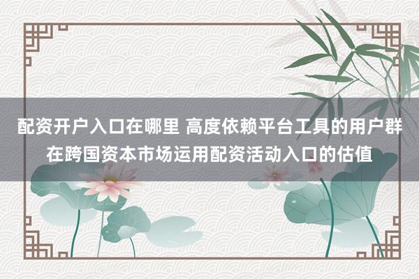 配资开户入口在哪里 高度依赖平台工具的用户群在跨国资本市场运用配资活动入口的估值