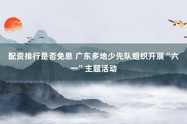 配资排行是否免息 广东多地少先队组织开展“六一”主题活动