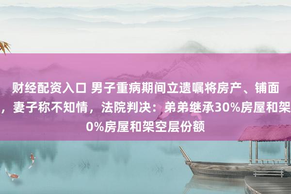 财经配资入口 男子重病期间立遗嘱将房产、铺面留给弟弟，妻子称不知情，法院判决：弟弟继承30%房屋和架空层份额
