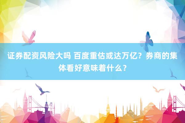 证券配资风险大吗 百度重估或达万亿？券商的集体看好意味着什么？